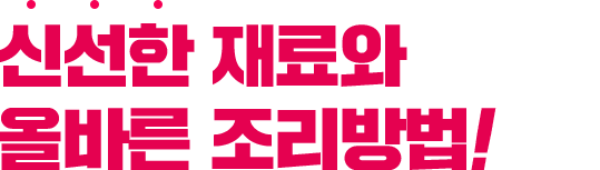 신선한 재료와 올바른 조리방법!